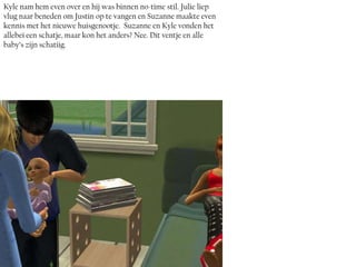 Kyle nam hem even over en hij was binnen no-time stil. Julie liep
vlug naar beneden om Justin op te vangen en Suzanne maakte even
kennis met het nieuwe huisgenootje. Suzanne en Kyle vonden het
allebei een schatje, maar kon het anders? Nee. Dit ventje en alle
baby’s zijn schatiig.
 
