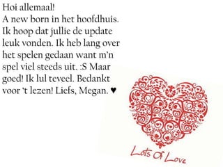 Hoi allemaal!
A new born in het hoofdhuis.
Ik hoop dat jullie de update
leuk vonden. Ik heb lang over
het spelen gedaan want m’n
spel viel steeds uit. :S Maar
goed! Ik lul teveel. Bedankt
voor ‘t lezen! Liefs, Megan. ♥
 
