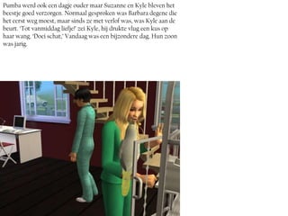 Pumba werd ook een dagje ouder maar Suzanne en Kyle bleven het
beestje goed verzorgen. Normaal gesproken was Barbara degene die
het eerst weg moest, maar sinds ze met verlof was, was Kyle aan de
beurt. ‘Tot vanmiddag liefje!’ zei Kyle, hij drukte vlug een kus op
haar wang. ‘Doei schat,’ Vandaag was een bijzondere dag. Hun zoon
was jarig.
 
