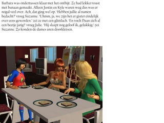 Barbara was ondertussen klaar met het ontbijt. Ze had lekker toast
met banaan gemaakt. Alleen Justin en Kyle waren weg dus was er
nogal veel over. Ach, dat ging wel op. ‘Hebben jullie al namen
bedacht?’ vroeg Suzanne. ‘Uhmm, ja, we zijn het er gister eindelijk
over eens geworden.’ zei ze met een glimlach. ‘En voelt Daan zich al
een beetje jarig?’ vroeg Julie. ‘Hij slaapt nog geloof ik, gelukkig.’ zei
Suzanne. Zo konden de dames uren doorkletsen.
 
