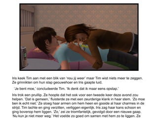 Iris keek Tim aan met een blik van ‘nou jij weer’ maar Tim wist niets meer te zeggen.
Ze grinnikten om hun slap geouwehoer en Iris gaapte luid.
 ‘Je bent moe,’ concludeerde Tim. ‘Ik denk dat ik maar eens opstap.’
Iris trok een pruillip. Ze hoopte dat het ook voor een tweede keer deze avond zou
helpen. ‘Dat is gemeen,’ fluisterde ze met een zeurderige klank in haar stem. ‘Zo moe
ben ik echt niet.’ Ze sloeg haar armen om hem heen en gooide al haar charmes in de
strijd. Tim lachte en ging verzitten, verliggen eigenlijk. Iris zag haar kans schoon en
ging bovenop hem liggen. ‘Zo,’ zei ze triomfantelijk, gevolgd door een nieuwe gaap.
‘Nu kun je niet meer weg.’ Het voelde zo goed om samen met hem zo te liggen. Ze
 