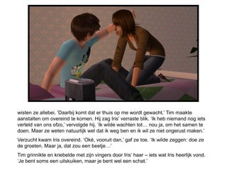 wisten ze allebei. ‘Daarbij komt dat er thuis op me wordt gewacht.’ Tim maakte
aanstalten om overeind te komen. Hij zag Iris’ verraste blik. ‘Ik heb niemand nog iets
verteld van ons ofzo,’ vervolgde hij. ‘Ik wilde wachten tot… nou ja, om het samen te
doen. Maar ze weten natuurlijk wel dat ik weg ben en ik wil ze niet ongerust maken.’
Verzucht kwam Iris overeind. ‘Oké, vooruit dan,’ gaf ze toe. ‘Ik wilde zeggen: doe ze
de groeten. Maar ja, dat zou een beetje…’
Tim grinnikte en kriebelde met zijn vingers door Iris’ haar – iets wat Iris heerlijk vond.
‘Je bent soms een uilskuiken, maar je bent wel een schat.’
 