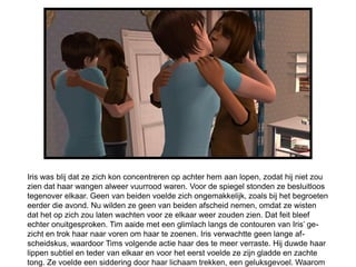 Iris was blij dat ze zich kon concentreren op achter hem aan lopen, zodat hij niet zou
zien dat haar wangen alweer vuurrood waren. Voor de spiegel stonden ze besluitloos
tegenover elkaar. Geen van beiden voelde zich ongemakkelijk, zoals bij het begroeten
eerder die avond. Nu wilden ze geen van beiden afscheid nemen, omdat ze wisten
dat het op zich zou laten wachten voor ze elkaar weer zouden zien. Dat feit bleef
echter onuitgesproken. Tim aaide met een glimlach langs de contouren van Iris’ ge-
zicht en trok haar naar voren om haar te zoenen. Iris verwachtte geen lange af-
scheidskus, waardoor Tims volgende actie haar des te meer verraste. Hij duwde haar
lippen subtiel en teder van elkaar en voor het eerst voelde ze zijn gladde en zachte
tong. Ze voelde een siddering door haar lichaam trekken, een geluksgevoel. Waarom
 