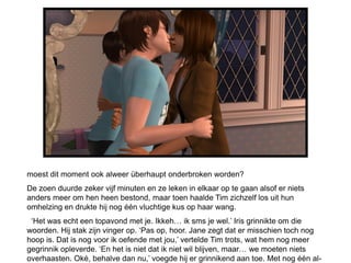 moest dit moment ook alweer überhaupt onderbroken worden?
De zoen duurde zeker vijf minuten en ze leken in elkaar op te gaan alsof er niets
anders meer om hen heen bestond, maar toen haalde Tim zichzelf los uit hun
omhelzing en drukte hij nog één vluchtige kus op haar wang.
 ‘Het was echt een topavond met je. Ikkeh… ik sms je wel.’ Iris grinnikte om die
woorden. Hij stak zijn vinger op. ‘Pas op, hoor. Jane zegt dat er misschien toch nog
hoop is. Dat is nog voor ik oefende met jou,’ vertelde Tim trots, wat hem nog meer
gegrinnik opleverde. ‘En het is niet dat ik niet wil blijven, maar… we moeten niets
overhaasten. Oké, behalve dan nu,’ voegde hij er grinnikend aan toe. Met nog één al-
 