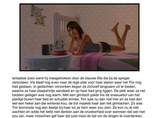lerlaatste zoen werd hij meegetrokken door de blauwe flits die bij de spiegel
verscheen. Iris bleef nog even naar de lege plek voor haar staren waar net Tim nog
had gestaan. In gedachten verzonken begon ze zichzelf langzaam uit te kleden,
waarna ze haar slaapshirtje aandeed en op haar bed ging liggen. De plek waar ze net
hadden gelegen was nog warm. Met een glimlach pakte Iris de sneeuwbol van het
plankje boven haar bed en schudde ermee. Tim was nu dan niet hier en ze had dan
wel een hekel aan die winterse kou, de bol maakte haar aan het glimlachen. Zo was
Tim tenminste nog een beetje bij haar tot ze hem weer zou zien. Ze kon nu al niet
wachten en wilde het liefst niet denken aan de onzekerheid over wanneer dat wel niet
zou zijn, maar misschien gaf haar dat juist mooi de tijd om de dingen te overdenken.
 