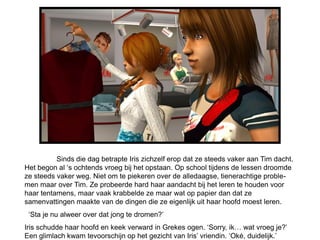 Sinds die dag betrapte Iris zichzelf erop dat ze steeds vaker aan Tim dacht.
Het begon al ‘s ochtends vroeg bij het opstaan. Op school tijdens de lessen droomde
ze steeds vaker weg. Niet om te piekeren over de alledaagse, tienerachtige proble-
men maar over Tim. Ze probeerde hard haar aandacht bij het leren te houden voor
haar tentamens, maar vaak krabbelde ze maar wat op papier dan dat ze
samenvattingen maakte van de dingen die ze eigenlijk uit haar hoofd moest leren.
 ‘Sta je nu alweer over dat jong te dromen?’
Iris schudde haar hoofd en keek verward in Grekes ogen. ‘Sorry, ik… wat vroeg je?’
Een glimlach kwam tevoorschijn op het gezicht van Iris’ vriendin. ‘Oké, duidelijk.’
 