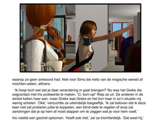waarop ze geen antwoord had. Niet voor Sims die niets van de magische wereld af
mochten weten, althans.
 ‘Ik hoop toch wel dat je daar verandering in gaat brengen?’ Nu was het Greke die
oogcontact met Iris probeerde te maken. ‘O, kom op!’ Riep ze uit. De anderen in de
winkel keken haar aan, maar Greke was Greke en het kon haar in zo’n situatie vrij
weinig schelen. ‘Oké,’ verzuchtte ze uiteindelijk toegeeflijk. ‘Ik zal beloven dat ik deze
keer niet zal proberen jullie te koppelen, een blind-date te regelen of erop zal
aandringen dat je op hem af moet stappen om te zeggen wat je voor hem voelt.’
Iris voelde een giechel opkomen. ‘Hoeft ook niet,’ zei ze triomfantelijk. ‘Dat weet hij.’
 