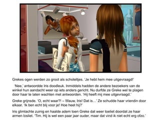 Grekes ogen werden zo groot als schoteltjes. ‘Je hebt hem mee uitgevraagd!’
 ‘Nee,’ antwoordde Iris doodleuk. Inmiddels hadden de andere bezoekers van de
winkel hun aandacht weer op iets anders gericht. Nu durfde ze Greke wel te plagen
door haar te laten wachten met antwoorden. ‘Hij heeft mij mee uitgevraagd.’
Greke grijnsde. ‘O, echt waar?! – Wauw, Iris! Dat is…’ Ze schudde haar vriendin door
elkaar. ‘Ik ben echt blij voor je! Hoe heet hij?’
Iris glimlachte zuinig en haalde adem toen Greke dat weer toeliet doordat ze haar
armen losliet. ‘Tim. Hij is wel een paar jaar ouder, maar dat vind ik niet echt erg ofzo.’
 