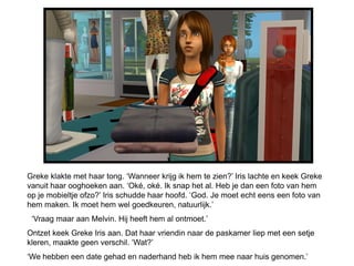 Greke klakte met haar tong. ‘Wanneer krijg ik hem te zien?’ Iris lachte en keek Greke
vanuit haar ooghoeken aan. ‘Oké, oké. Ik snap het al. Heb je dan een foto van hem
op je mobieltje ofzo?’ Iris schudde haar hoofd. ‘God. Je moet echt eens een foto van
hem maken. Ik moet hem wel goedkeuren, natuurlijk.’
 ‘Vraag maar aan Melvin. Hij heeft hem al ontmoet.’
Ontzet keek Greke Iris aan. Dat haar vriendin naar de paskamer liep met een setje
kleren, maakte geen verschil. ‘Wat?’
‘We hebben een date gehad en naderhand heb ik hem mee naar huis genomen.’
 