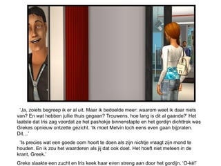 ‘Ja, zoiets begreep ik er al uit. Maar ik bedoelde meer: waarom weet ik daar niets
van? En wat hebben jullie thuis gegaan? Trouwens, hoe lang is dit al gaande?’ Het
laatste dat Iris zag voordat ze het pashokje binnenstapte en het gordijn dichttrok was
Grekes opnieuw ontzette gezicht. ‘Ik moet Melvin toch eens even gaan bijpraten.
Dit…’
 ‘Is precies wat een goede oom hoort te doen als zijn nichtje vraagt zijn mond te
houden. En ik zou het waarderen als jij dat ook doet. Het hoeft niet meteen in de
krant, Greek.’
Greke slaakte een zucht en Iris keek haar even streng aan door het gordijn. ‘O-ké!’
 
