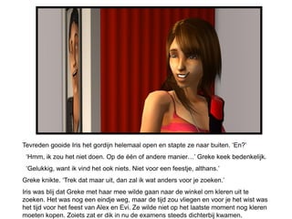 Tevreden gooide Iris het gordijn helemaal open en stapte ze naar buiten. ‘En?’
 ‘Hmm, ik zou het niet doen. Op de één of andere manier…’ Greke keek bedenkelijk.
 ‘Gelukkig, want ik vind het ook niets. Niet voor een feestje, althans.’
Greke knikte. ‘Trek dat maar uit, dan zal ik wat anders voor je zoeken.’
Iris was blij dat Greke met haar mee wilde gaan naar de winkel om kleren uit te
zoeken. Het was nog een eindje weg, maar de tijd zou vliegen en voor je het wist was
het tijd voor het feest van Alex en Evi. Ze wilde niet op het laatste moment nog kleren
moeten kopen. Zoiets zat er dik in nu de examens steeds dichterbij kwamen.
 