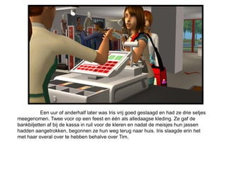 Een uur of anderhalf later was Iris vrij goed geslaagd en had ze drie setjes
meegenomen. Twee voor op een feest en één als alledaagse kleding. Ze gaf de
bankbiljetten af bij de kassa in ruil voor de kleren en nadat de meisjes hun jassen
hadden aangetrokken, begonnen ze hun weg terug naar huis. Iris slaagde erin het
met haar overal over te hebben behalve over Tim.
 
