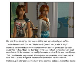 Het was Greke die echter vlak voor ze bij Iris’ huis waren terugkwam op Tim.
 ‘Maar nog even over Tim, hè...’ Begon ze langzaam. ‘Ken je hem al lang?’
Iris knikte en vertelde haar in het kort hetzelfde als ze haar grootouders de week
ervoor had verteld. ‘Zo zit het dus,’ besloot Iris haar verhaal. Inmiddels waren ze al
aangekomen bij de voordeur. Iris maakte hem open en ging Greke voor naar binnen.
‘God,’ bracht Greke langzaam uit. Kennelijk was ze sprakeloos – dat kwam niet zo
vaak voor. ‘Dat had ik eigenlijk niet echt zien aankomen. Na de laatste tijd.’
Iris knikte, zich later pas beseffend wat Greke daarmee bedoelde. Echter had ze niet
 