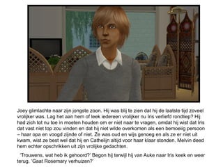 Joey glimlachte naar zijn jongste zoon. Hij was blij te zien dat hij de laatste tijd zoveel
vrolijker was. Lag het aan hem of leek iedereen vrolijker nu Iris verliefd rondliep? Hij
had zich tot nu toe in moeten houden om er niet naar te vragen, omdat hij wist dat Iris
dat vast niet top zou vinden en dat hij niet wilde overkomen als een bemoeiig persoon
– haar opa en voogd zijnde of niet. Ze was oud en wijs genoeg en als ze er niet uit
kwam, wist ze best wel dat hij en Cathelijn altijd voor haar klaar stonden. Melvin deed
hem echter opschrikken uit zijn vrolijke gedachten.
  ‘Trouwens, wat heb ik gehoord?’ Begon hij terwijl hij van Auke naar Iris keek en weer
terug. ‘Gaat Rosemary verhuizen?’
 