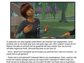 Er gebeurde van alles tegelijk nadat Melvin die woorden had uitgesproken. Auke
verslikte zich en Iris keek haar oom met grote ogen aan. Shit, waarom moest dit nu?
Algauw hervatte ze zichzelf met de gedachte dat haar reactie haar zou kunnen
verraden tegenover Auke. Zenuwachtig keek ze zijn kant uit.
 ‘Hmm,’ deed hij en hij haalde zijn schouders op alsof het hem niets kon schelen. ‘Ja,
zoiets heb ik ook gehoord.’
  ‘Zoiets heb ik ook gehoord?’ Imiteerde Melvin zijn tweelingbroer. ‘Gast, waarom heb
je dat niet meteen gezegd zodat we de vlag konden uithangen?!’ Melvin keek zijn
broer fel aan en kreeg een trap van Iris onder de tafel. Hij moest niet zo overdrijven.
 