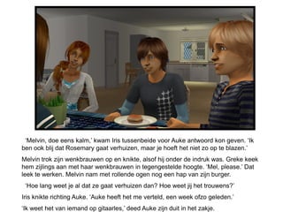 ‘Melvin, doe eens kalm,’ kwam Iris tussenbeide voor Auke antwoord kon geven. ‘Ik
ben ook blij dat Rosemary gaat verhuizen, maar je hoeft het niet zo op te blazen.’
Melvin trok zijn wenkbrauwen op en knikte, alsof hij onder de indruk was. Greke keek
hem zijlings aan met haar wenkbrauwen in tegengestelde hoogte. ‘Mel, please.’ Dat
leek te werken. Melvin nam met rollende ogen nog een hap van zijn burger.
 ‘Hoe lang weet je al dat ze gaat verhuizen dan? Hoe weet jij het trouwens?’
Iris knikte richting Auke. ‘Auke heeft het me verteld, een week ofzo geleden.’
‘Ik weet het van iemand op gitaarles,’ deed Auke zijn duit in het zakje.
 