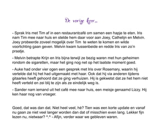 - Sprak Iris met Tim af in een restaurantcafé om samen een hapje te eten. Iris
nam Tim mee naar huis en stelde hem daar voor aan Joey, Cathelijn en Melvin.
Joey probeerde zoveel mogelijk over Tim te weten te komen en wilde
voorlichting gaan geven. Melvin kwam tussenbeide en redde Iris van zo’n
praatje.
- Melvin betrapte Krijn en Iris bijna terwijl ze bezig waren met hun geheimen
rondom de sigaretten, maar het ging nog net op het laatste moment goed.
- Auke had onder vier ogen een gesprek met Iris over Rosemary, waarin hij
vertelde dat hij het had uitgemaakt met haar. Ook dat hij via anderen tijdens
gitaarles heeft gehoord dat ze ging verhuizen. Hij is gekwetst dat ze het hem niet
heeft verteld en zei blij te zijn als ze eindelijk weg is.
- Sander nam iemand uit het café mee naar huis, een meisje genaamd Lizzy. Hij
ken haar nog van vroeger.


Goed, dat was dan dat. Niet heel veel, hè? Tien was een korte update en vanaf
nu gaan ze niet veel langer worden dan dat of misschien even lang. Lekker fijn
lezen nu, nietwaar? ^.^ - Afijn, verder waar we gebleven waren.
 