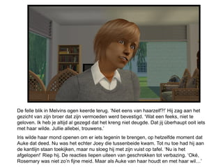 De felle blik in Melvins ogen keerde terug. ‘Niet eens van haarzelf?!’ Hij zag aan het
gezicht van zijn broer dat zijn vermoeden werd bevestigd. ‘Wat een feeks, niet te
geloven. Ik heb je altijd al gezegd dat het kreng niet deugde. Dat jij überhaupt ooit iets
met haar wilde. Jullie allebei, trouwens.’
Iris wilde haar mond openen om er iets tegenin te brengen, op hetzelfde moment dat
Auke dat deed. Nu was het echter Joey die tussenbeide kwam. Tot nu toe had hij aan
de kantlijn staan toekijken, maar nu sloeg hij met zijn vuist op tafel. ‘Nu is het
afgelopen!’ Riep hij. De reacties liepen uiteen van geschrokken tot verbazing. ‘Oké,
Rosemary was niet zo’n fijne meid. Maar als Auke van haar houdt en met haar wil…’
 