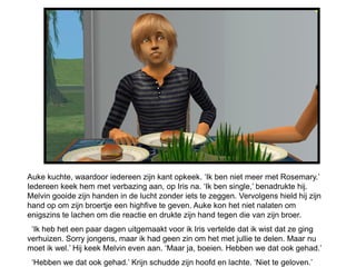 Auke kuchte, waardoor iedereen zijn kant opkeek. ‘Ik ben niet meer met Rosemary.’
Iedereen keek hem met verbazing aan, op Iris na. ‘Ik ben single,’ benadrukte hij.
Melvin gooide zijn handen in de lucht zonder iets te zeggen. Vervolgens hield hij zijn
hand op om zijn broertje een highfive te geven. Auke kon het niet nalaten om
enigszins te lachen om die reactie en drukte zijn hand tegen die van zijn broer.
 ‘Ik heb het een paar dagen uitgemaakt voor ik Iris vertelde dat ik wist dat ze ging
verhuizen. Sorry jongens, maar ik had geen zin om het met jullie te delen. Maar nu
moet ik wel.’ Hij keek Melvin even aan. ‘Maar ja, boeien. Hebben we dat ook gehad.’
 ‘Hebben we dat ook gehad.’ Krijn schudde zijn hoofd en lachte. ‘Niet te geloven.’
 