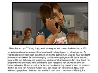 ‘Naar Joe en Lynn?’ Vroeg Joey, alsof Iris nog andere ouders had dan hen – dûh.
Iris knikte en keek hem afwachtend aan terwijl ze haar lippen op elkaar perste. Ze
voelde iets tegen haar been aan tikken en merkte dat het Krijn was die haar aandacht
probeerde te trekken. Ze had de neiging om hem een geërgerde blik toe te werpen,
maar wilde niet dat Joey nog langer zou wachten met antwoorden dan hij al deed. Het
langverwachte antwoord werd overstemd door het geluid van drums die door de
kamer schalden. Greke schoot in de lach en Iris kwam vlug overeind toen ze bedacht
dat het de tune van Awkward Kisser was, een liedje van Telekenesis. Nou, over
awkward gesproken... Met een verraste lach nam ze op. ‘Hé mam! – Met mij, Iris.’
 