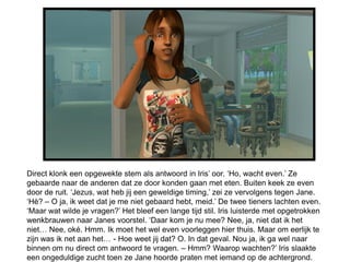 Direct klonk een opgewekte stem als antwoord in Iris’ oor. ‘Ho, wacht even.’ Ze
gebaarde naar de anderen dat ze door konden gaan met eten. Buiten keek ze even
door de ruit. ‘Jezus, wat heb jij een geweldige timing,’ zei ze vervolgens tegen Jane.
‘Hè? – O ja, ik weet dat je me niet gebaard hebt, meid.’ De twee tieners lachten even.
‘Maar wat wilde je vragen?’ Het bleef een lange tijd stil. Iris luisterde met opgetrokken
wenkbrauwen naar Janes voorstel. ‘Daar kom je nu mee? Nee, ja, niet dat ik het
niet… Nee, oké. Hmm. Ik moet het wel even voorleggen hier thuis. Maar om eerlijk te
zijn was ik net aan het… - Hoe weet jij dat? O. In dat geval. Nou ja, ik ga wel naar
binnen om nu direct om antwoord te vragen. – Hmm? Waarop wachten?’ Iris slaakte
een ongeduldige zucht toen ze Jane hoorde praten met iemand op de achtergrond.
 