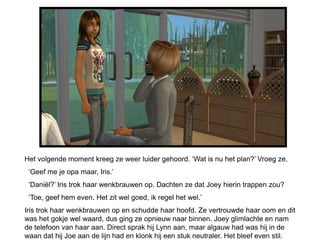 Het volgende moment kreeg ze weer luider gehoord. ‘Wat is nu het plan?’ Vroeg ze.
 ‘Geef me je opa maar, Iris.’
 ‘Daniël?’ Iris trok haar wenkbrauwen op. Dachten ze dat Joey hierin trappen zou?
 ‘Toe, geef hem even. Het zit wel goed, ik regel het wel.’
Iris trok haar wenkbrauwen op en schudde haar hoofd. Ze vertrouwde haar oom en dit
was het gokje wel waard, dus ging ze opnieuw naar binnen. Joey glimlachte en nam
de telefoon van haar aan. Direct sprak hij Lynn aan, maar algauw had was hij in de
waan dat hij Joe aan de lijn had en klonk hij een stuk neutraler. Het bleef even stil.
 