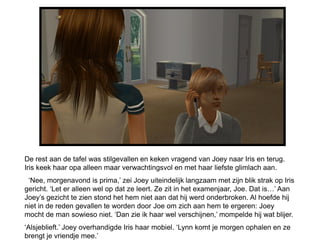 De rest aan de tafel was stilgevallen en keken vragend van Joey naar Iris en terug.
Iris keek haar opa alleen maar verwachtingsvol en met haar liefste glimlach aan.
 ‘Nee, morgenavond is prima,’ zei Joey uiteindelijk langzaam met zijn blik strak op Iris
gericht. ‘Let er alleen wel op dat ze leert. Ze zit in het examenjaar, Joe. Dat is…’ Aan
Joey’s gezicht te zien stond het hem niet aan dat hij werd onderbroken. Al hoefde hij
niet in de reden gevallen te worden door Joe om zich aan hem te ergeren: Joey
mocht de man sowieso niet. ‘Dan zie ik haar wel verschijnen,’ mompelde hij wat blijer.
‘Alsjeblieft.’ Joey overhandigde Iris haar mobiel. ‘Lynn komt je morgen ophalen en ze
brengt je vriendje mee.’
 