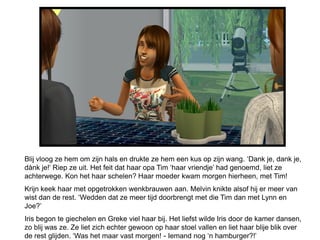 Blij vloog ze hem om zijn hals en drukte ze hem een kus op zijn wang. ‘Dank je, dank je,
dànk je!’ Riep ze uit. Het feit dat haar opa Tim ‘haar vriendje’ had genoemd, liet ze
achterwege. Kon het haar schelen? Haar moeder kwam morgen hierheen, met Tim!
Krijn keek haar met opgetrokken wenkbrauwen aan. Melvin knikte alsof hij er meer van
wist dan de rest. ‘Wedden dat ze meer tijd doorbrengt met die Tim dan met Lynn en
Joe?’
Iris begon te giechelen en Greke viel haar bij. Het liefst wilde Iris door de kamer dansen,
zo blij was ze. Ze liet zich echter gewoon op haar stoel vallen en liet haar blije blik over
de rest glijden. ‘Was het maar vast morgen! - Iemand nog ‘n hamburger?!’
 