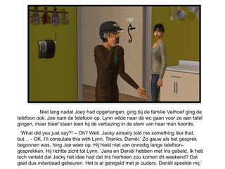 Niet lang nadat Joey had opgehangen, ging bij de familie Verhoef ging de
telefoon ook. Joe nam de telefoon op. Lynn wilde naar de wc gaan voor ze aan tafel
gingen, maar bleef staan toen hij de verbazing in de stem van haar man hoorde.
  ‘What did you just say?! – Oh? Well, Jacky already told me something like that,
but… - OK. I’ll consulate this with Lynn. Thanks, Daniël.’ Zo gauw als het gesprek
begonnen was, hing Joe weer op. Hij hield niet van onnodig lange telefoon-
gesprekken. Hij richtte zicht tot Lynn. ‘Jane en Daniël hebben met Iris gebeld. Ik heb
toch verteld dat Jacky het idee had dat Iris hierheen zou komen dit weekend? Dat
gaat dus inderdaad gebeuren. Het is al geregeld met je ouders. Daniël speelde mij.’
 