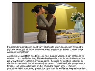 Lynn stond even met open mond van verbazing te kijken. Toen begon ze breed te
grijnzen. ‘Ik hoopte het al zo,’ fluisterde ze met uitgestoken armen. ‘Ze is eindelijk
weer een keertje thuis.’
Joe knikte. ‘Je weet toch wel dat ik… ik moet morgen werken. Ik kan echt geen vrij
nemen…’ Lynn wuifde het weg. Met een brede glimlach en liet zich in de armen van
zijn vrouw trekken. ‘Echter is er nog één ding,’ fluisterde hij toen hun gezichten op
slechts vijf centimeter van elkaar verwijderd waren. ‘Daniël heeft iets gezegd over je
familie... Dat het eens tijd werd om het officieel te maken ofzo…’ Met een
gefrustreerde blik van onbegrip keek Joe Lynn aan. Ze wuifde het weg en kuste hem.
 