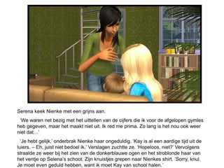 Serena keek Nienke met een grijns aan.
 ‘We waren net bezig met het uittellen van de cijfers die ik voor de afgelopen gymles
heb gegeven, maar het maakt niet uit. Ik red me prima. Zo lang is het nou ook weer
niet dat…’
  ‘Je hebt gelijk,’ onderbrak Nienke haar ongeduldig. ‘Kay is al een aardige tijd uit de
luiers. – Eh, juist niet bedoel ik.’ Verslagen zuchtte ze. ‘Hopeloos, niet?’ Vervolgens
straalde ze weer bij het zien van de donkerblauwe ogen en het stroblonde haar van
het ventje op Selena’s schoot. Zijn knuistjes grepen naar Nienkes shirt. ‘Sorry, knul.
Je moet even geduld hebben, want ik moet Kay van school halen.’
 