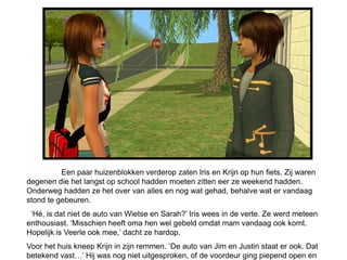 Een paar huizenblokken verderop zaten Iris en Krijn op hun fiets. Zij waren
degenen die het langst op school hadden moeten zitten eer ze weekend hadden.
Onderweg hadden ze het over van alles en nog wat gehad, behalve wat er vandaag
stond te gebeuren.
 ‘Hé, is dat niet de auto van Wietse en Sarah?’ Iris wees in de verte. Ze werd meteen
enthousiast. ‘Misschien heeft oma hen wel gebeld omdat mam vandaag ook komt.
Hopelijk is Veerle ook mee,’ dacht ze hardop.
Voor het huis kneep Krijn in zijn remmen. ‘De auto van Jim en Justin staat er ook. Dat
betekend vast…’ Hij was nog niet uitgesproken, of de voordeur ging piepend open en
 