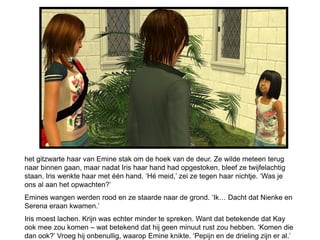 het gitzwarte haar van Emine stak om de hoek van de deur. Ze wilde meteen terug
naar binnen gaan, maar nadat Iris haar hand had opgestoken, bleef ze twijfelachtig
staan. Iris wenkte haar met één hand. ‘Hé meid,’ zei ze tegen haar nichtje. ‘Was je
ons al aan het opwachten?’
Emines wangen werden rood en ze staarde naar de grond. ‘Ik… Dacht dat Nienke en
Serena eraan kwamen.’
Iris moest lachen. Krijn was echter minder te spreken. Want dat betekende dat Kay
ook mee zou komen – wat betekend dat hij geen minuut rust zou hebben. ‘Komen die
dan ook?’ Vroeg hij onbenullig, waarop Emine knikte. ‘Pepijn en de drieling zijn er al.’
 