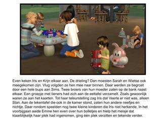 Even keken Iris en Krijn elkaar aan. De drieling? Dan moesten Sarah en Wietse ook
meegekomen zijn. Vlug volgden ze hen mee naar binnen. Daar werden ze begroet
door een hele bups aan Sims. Twee broers van hun moeder zaten op de bank naast
elkaar. Een groepje met tieners had zich aan de eettafel verzamelt. Zoals gewoonlijk
waren ze aan het kaarten. Tot haar teleurstelling zag Iris dat Veerle er niet was, alleen
Stan. Aan de tekentafel die ook in de kamer stond, zaten hun andere neefjes en
nichtje. Daar rondom speelden nog twee kleine kinderen die Iris niet herkende. In het
voorbijgaan aaide Emine hen even over hun bolletjes en hielp het meisje dat
klaarblijkelijk haar plek had ingenomen, ging één plek verzitten en tekende verder.
 