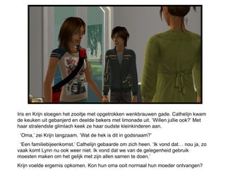 Iris en Krijn sloegen het zooitje met opgetrokken wenkbrauwen gade. Cathelijn kwam
de keuken uit gebanjerd en deelde bekers met limonade uit. ‘Willen jullie ook?’ Met
haar stralendste glimlach keek ze haar oudste kleinkinderen aan.
 ‘Oma,’ zei Krijn langzaam. ‘Wat de hek is dit in godsnaam?’
 ‘Een familiebijeenkomst.’ Cathelijn gebaarde om zich heen. ‘Ik vond dat… nou ja, zo
vaak komt Lynn nu ook weer niet. Ik vond dat we van de gelegenheid gebruik
moesten maken om het gelijk met zijn allen samen te doen.’
Krijn voelde ergernis opkomen. Kon hun oma ooit normaal hun moeder ontvangen?
 