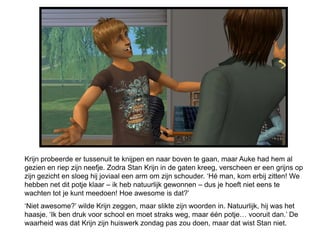 Krijn probeerde er tussenuit te knijpen en naar boven te gaan, maar Auke had hem al
gezien en riep zijn neefje. Zodra Stan Krijn in de gaten kreeg, verscheen er een grijns op
zijn gezicht en sloeg hij joviaal een arm om zijn schouder. ‘Hé man, kom erbij zitten! We
hebben net dit potje klaar – ik heb natuurlijk gewonnen – dus je hoeft niet eens te
wachten tot je kunt meedoen! Hoe awesome is dat?’
‘Niet awesome?’ wilde Krijn zeggen, maar slikte zijn woorden in. Natuurlijk, hij was het
haasje. ‘Ik ben druk voor school en moet straks weg, maar één potje… vooruit dan.’ De
waarheid was dat Krijn zijn huiswerk zondag pas zou doen, maar dat wist Stan niet.
 