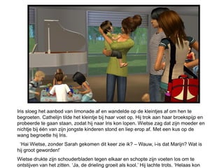 Iris sloeg het aanbod van limonade af en wandelde op de kleintjes af om hen te
begroeten. Cathelijn tilde het kleintje bij haar voet op. Hij trok aan haar broekspijp en
probeerde te gaan staan, zodat hij naar Iris kon lopen. Wietse zag dat zijn moeder en
nichtje bij één van zijn jongste kinderen stond en liep erop af. Met een kus op de
wang begroette hij Iris.
 ‘Hai Wietse, zonder Sarah gekomen dit keer zie ik? – Wauw, i-is dat Marijn? Wat is
hij groot geworden!’
Wietse drukte zijn schouderbladen tegen elkaar en schopte zijn voeten los om te
ontstijven van het zitten. ‘Ja, de drieling groeit als kool.’ Hij lachte trots. ‘Helaas kon
 