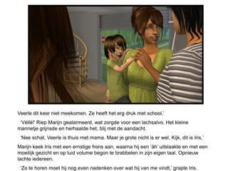 Veerle dit keer niet meekomen. Ze heeft het erg druk met school.’
 ‘Véllè!’ Riep Marijn gealarmeerd, wat zorgde voor een lachsalvo. Het kleine
mannetje grijnsde en herhaalde het, blij met de aandacht.
 ‘Nee schat, Veerle is thuis met mama. Maar je grote nicht is er wel. Kijk, dit is Iris.’
Marijn keek Iris met een ernstige frons aan, waarna hij een ‘àh’ uitslaakte en met een
moeilijk gezicht en op luid volume begon te brabbelen in zijn eigen taal. Opnieuw
lachte iedereen.
 ‘Zo te horen moet hij nog even nadenken over wat hij van me vindt,’ grapte Iris.
 