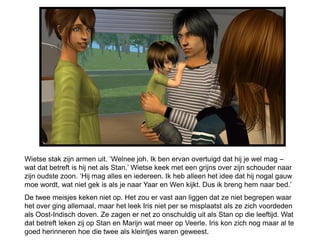 Wietse stak zijn armen uit. ‘Welnee joh. Ik ben ervan overtuigd dat hij je wel mag –
wat dat betreft is hij net als Stan.’ Wietse keek met een grijns over zijn schouder naar
zijn oudste zoon. ‘Hij mag alles en iedereen. Ik heb alleen het idee dat hij nogal gauw
moe wordt, wat niet gek is als je naar Yaar en Wen kijkt. Dus ik breng hem naar bed.’
De twee meisjes keken niet op. Het zou er vast aan liggen dat ze niet begrepen waar
het over ging allemaal, maar het leek Iris niet per se misplaatst als ze zich voordeden
als Oost-Indisch doven. Ze zagen er net zo onschuldig uit als Stan op die leeftijd. Wat
dat betreft leken zij op Stan en Marijn wat meer op Veerle. Iris kon zich nog maar al te
goed herinneren hoe die twee als kleintjes waren geweest.
 