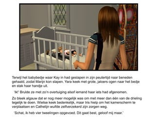 Terwijl het babybedje waar Kay in had geslapen in zijn peutertijd naar beneden
gehaald, zodat Marijn kon slapen. Yara keek met grote, jaloers ogen naar het bedje
en stak haar handje uit.
 ‘Ik!’ Brulde ze met zo’n overtuiging alsof iemand haar iets had afgenomen.
Zo bleek algauw dat er nog meer mogelijk was om met meer dan één van de drieling
tegelijk te doen. Wietse keek bedenkelijk, maar Iris hielp om het kamerscherm te
verplaatsen en Cathelijn wuifde zelfverzekerd zijn zorgen weg.
 ‘Schat, ik heb vier tweelingen opgevoed. Dit gaat best, geloof mij maar.’
 