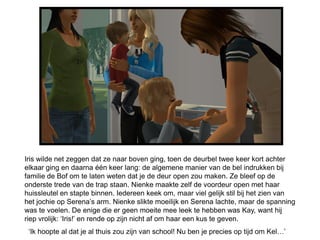Iris wilde net zeggen dat ze naar boven ging, toen de deurbel twee keer kort achter
elkaar ging en daarna één keer lang: de algemene manier van de bel indrukken bij
familie de Bof om te laten weten dat je de deur open zou maken. Ze bleef op de
onderste trede van de trap staan. Nienke maakte zelf de voordeur open met haar
huissleutel en stapte binnen. Iedereen keek om, maar viel gelijk stil bij het zien van
het jochie op Serena’s arm. Nienke slikte moeilijk en Serena lachte, maar de spanning
was te voelen. De enige die er geen moeite mee leek te hebben was Kay, want hij
riep vrolijk: ‘Iris!’ en rende op zijn nicht af om haar een kus te geven.
 ‘Ik hoopte al dat je al thuis zou zijn van school! Nu ben je precies op tijd om Kel…’
 