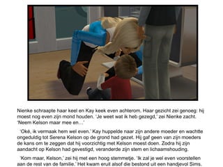 Nienke schraapte haar keel en Kay keek even achterom. Haar gezicht zei genoeg: hij
moest nog even zijn mond houden. ‘Je weet wat ik heb gezegd,’ zei Nienke zacht.
‘Neem Kelson maar mee en…’
 ‘Oké, ik vermaak hem wel even.’ Kay huppelde naar zijn andere moeder en wachtte
ongeduldig tot Serena Kelson op de grond had gezet. Hij gaf geen van zijn moeders
de kans om te zeggen dat hij voorzichtig met Kelson moest doen. Zodra hij zijn
aandacht op Kelson had gevestigd, veranderde zijn stem en lichaamshouding.
 ‘Kom maar, Kelson,’ zei hij met een hoog stemmetje. ‘Ik zal je wel even voorstellen
aan de rest van de familie.’ Het kwam eruit alsof die bestond uit een handjevol Sims.
 