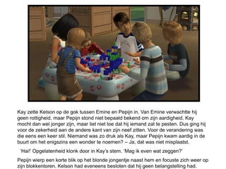 Kay zette Kelson op de gok tussen Emine en Pepijn in. Van Emine verwachtte hij
geen rottigheid, maar Pepijn stond niet bepaald bekend om zijn aardigheid. Kay
mocht dan wel jonger zijn, maar liet niet toe dat hij iemand zat te pesten. Dus ging hij
voor de zekerheid aan de andere kant van zijn neef zitten. Voor de verandering was
die eens een keer stil. Niemand was zo druk als Kay, maar Pepijn kwam aardig in de
buurt om het enigszins een wonder te noemen? – Ja, dat was niet misplaatst.
 ‘Hai!’ Opgelatenheid klonk door in Kay’s stem. ‘Mag ik even wat zeggen?’
Pepijn wierp een korte blik op het blonde jongentje naast hem en focuste zich weer op
zijn blokkentoren. Kelson had eveneens besloten dat hij geen belangstelling had.
 