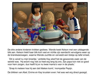 De drie andere kinderen knikten gedwee. Wende keek Kelson met een uitdagende
blik aan. Kelson hield haar blik kort vast en richtte zijn aandacht vervolgens weer op
de brandweerwagen, waarna Wende zuchtte en verveeld een blokje op tafel smeet.
 ‘Dit is vanaf nu mijn broertje,’ vertelde Kay alsof het de gewoonste zaak van de
wereld was. ‘Hij woont nog niet zo heel erg lang bij ons. Zijn papa kon niet zo goed
voor hem zorgen, dus heeft hij er nu twee mama’s voor in de plaats.’
 ‘Snap ik meteen hoe hij aan dat litteken komt,’ mompelde Pepijn.
De blikken van Abel, Emine en Kay kruisten even: het was wel erg direct gezegd.
 