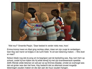 ‘Wat nou?’ Sneerde Pepijn. ‘Daar bedoel ik verder niets mee, hoor.’
Emine kromp ineen en Abel ging rechtop zitten, klaar om zijn zusje te verdedigen,
toen Kay een hand vol krijtjes in de lucht hield. ‘Ik wil een tekening maken. – Wie doet
er mee?’
Kelson bleek nog iets te jong om te begrijpen wat de bedoeling was. Kay nam hem op
schoot, zodat hij kon kijken als hij wilde terwijl hij met zijn brandweerauto speelde.
Zelfs Wende wilde tekenen en wel per se op Emines blaadje, omdat ze overtuigd was
dat vel groter was dan het hare. Kay bedacht dat ze allemaal zoveel mogelijk
tekeningen zouden maken en die dan aan de muur zouden hangen.
 