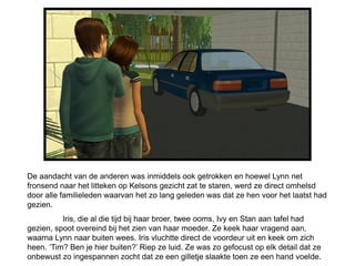 De aandacht van de anderen was inmiddels ook getrokken en hoewel Lynn net
fronsend naar het litteken op Kelsons gezicht zat te staren, werd ze direct omhelsd
door alle familieleden waarvan het zo lang geleden was dat ze hen voor het laatst had
gezien.
          Iris, die al die tijd bij haar broer, twee ooms, Ivy en Stan aan tafel had
gezien, spoot overeind bij het zien van haar moeder. Ze keek haar vragend aan,
waarna Lynn naar buiten wees. Iris vluchtte direct de voordeur uit en keek om zich
heen. ‘Tim? Ben je hier buiten?’ Riep ze luid. Ze was zo gefocust op elk detail dat ze
onbewust zo ingespannen zocht dat ze een gilletje slaakte toen ze een hand voelde.
 