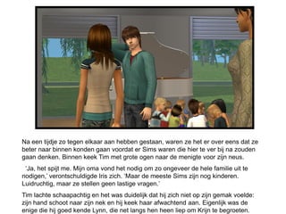 Na een tijdje zo tegen elkaar aan hebben gestaan, waren ze het er over eens dat ze
beter naar binnen konden gaan voordat er Sims waren die hier te ver bij na zouden
gaan denken. Binnen keek Tim met grote ogen naar de menigte voor zijn neus.
 ‘Ja, het spijt me. Mijn oma vond het nodig om zo ongeveer de hele familie uit te
nodigen,’ verontschuldigde Iris zich. ‘Maar de meeste Sims zijn nog kinderen.
Luidruchtig, maar ze stellen geen lastige vragen.’
Tim lachte schaapachtig en het was duidelijk dat hij zich niet op zijn gemak voelde:
zijn hand schoot naar zijn nek en hij keek haar afwachtend aan. Eigenlijk was de
enige die hij goed kende Lynn, die net langs hen heen liep om Krijn te begroeten.
 