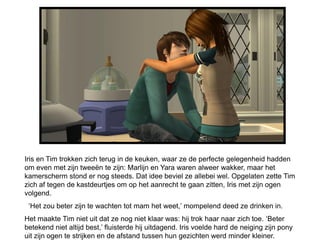 Iris en Tim trokken zich terug in de keuken, waar ze de perfecte gelegenheid hadden
om even met zijn tweeën te zijn: Marlijn en Yara waren alweer wakker, maar het
kamerscherm stond er nog steeds. Dat idee beviel ze allebei wel. Opgelaten zette Tim
zich af tegen de kastdeurtjes om op het aanrecht te gaan zitten, Iris met zijn ogen
volgend.
 ‘Het zou beter zijn te wachten tot mam het weet,’ mompelend deed ze drinken in.
Het maakte Tim niet uit dat ze nog niet klaar was: hij trok haar naar zich toe. ‘Beter
betekend niet altijd best,’ fluisterde hij uitdagend. Iris voelde hard de neiging zijn pony
uit zijn ogen te strijken en de afstand tussen hun gezichten werd minder kleiner.
 