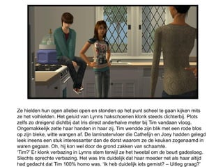 Ze hielden hun ogen allebei open en stonden op het punt scheel te gaan kijken mits
ze het volhielden. Het geluid van Lynns hakschoenen klonk steeds dichterbij. Plots
zelfs zo dreigend dichtbij dat Iris direct anderhalve meter bij Tim vandaan vloog.
Ongemakkelijk zette haar handen in haar zij. Tim wendde zijn blik met een rode blos
op zijn bleke, witte wangen af. De laminatenvloer die Cathelijn en Joey hadden gelegd
leek ineens een stuk interessanter dan de dorst waarom ze de keuken zogenaamd in
waren gegaan. Oh, hij kon wel door de grond zakken van schaamte.
‘Tim?’ Er klonk verbazing in Lynns stem terwijl ze het tweetal om de beurt gadesloeg.
Slechts oprechte verbazing. Het was Iris duidelijk dat haar moeder net als haar altijd
had gedacht dat Tim 100% homo was. ‘Ik heb duidelijk iets gemist? – Uitleg graag?’
 