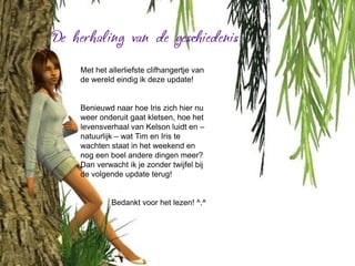 Met het allerliefste clifhangertje van
de wereld eindig ik deze update!


Benieuwd naar hoe Iris zich hier nu
weer onderuit gaat kletsen, hoe het
levensverhaal van Kelson luidt en –
natuurlijk – wat Tim en Iris te
wachten staat in het weekend en
nog een boel andere dingen meer?
Dan verwacht ik je zonder twijfel bij
de volgende update terug!


         Bedankt voor het lezen! ^.^
 